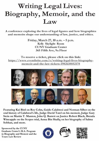 Writing Legal Lives: Biography, Memoir, and the Law A conference exploring the lives of legal figures and how biographies and memoirs shape our understanding of law, justice, and ethics. Friday, March 27, 10 a.m. - 5 p.m. Kelly Skylight Room CUNY Graduate Center 365 Fifth Ave, 9th Floor To reserve a ticket, please click on this link: https://www.eventbrite.com/e/writing-legal-lives-biography- memoir-and-the-law-tickets-1982638852178 Featuring Kai Bird on Roy Cohn, Guido Calabresi and Norman Silber on the oral history of Calabresi's life, Judge David Tatel on his memoir, Judge Gary Stein on Martin T. Manton, John Q. Barrett on Justice Robert Black, Brenda Wineapple on the Scopes trial, Asma Bin Shafiq on her biography of Salma Sobhan, and more. Sponsored by the CUNY Graduate Center's M.A. Program in Biography and Memoir and the Touro Law Review